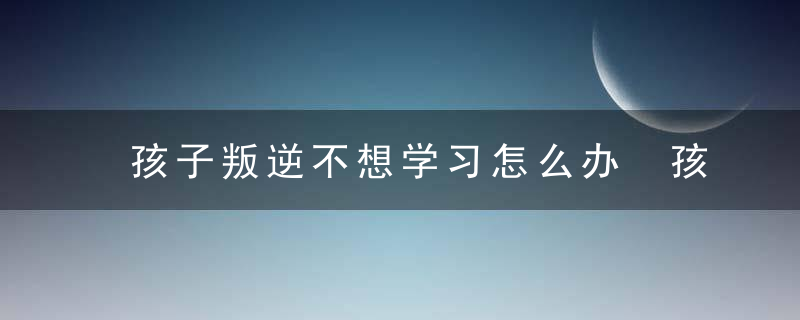 孩子叛逆不想学习怎么办 孩子叛逆不想学习如何教育